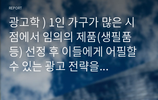 광고학 ) 1인 가구가 많은 시점에서 임의의 제품(생필품 등) 선정 후 이들에게 어필할 수 있는 광고 전략을 수립하시오.