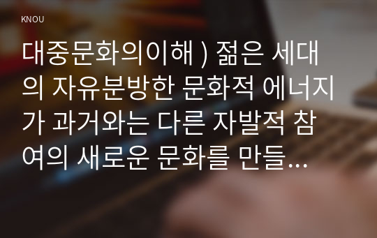 대중문화의이해 ) 젊은 세대의 자유분방한 문화적 에너지가 과거와는 다른 자발적 참여의 새로운 문화를 만들어 갈 가능성을 보여 주었다는 표현이 있습니다. 이 내용을 참조하면서 2000년대