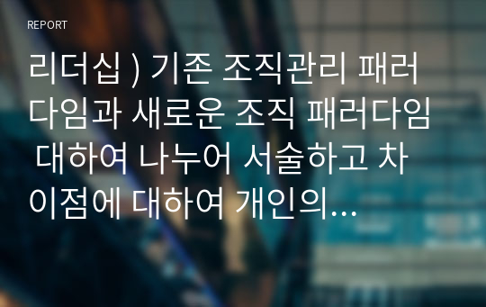 리더십 ) 기존 조직관리 패러다임과 새로운 조직 패러다임 대하여 나누어 서술하고 차이점에 대하여 개인의 의견을 서술하시오.