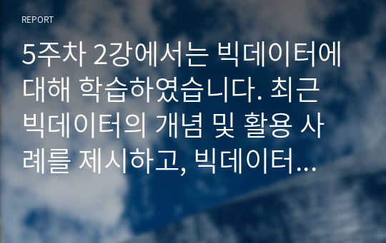 5주차 2강에서는 빅데이터에 대해 학습하였습니다. 최근 빅데이터의 개념 및 활용 사례를 제시하고, 빅데이터 기술로 인해 발생한 문제점과 해결책을 조사하여 리포트를 작성하시오.