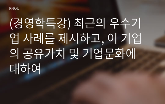 (경영학특강) 최근의 우수기업 사례를 제시하고, 이 기업의 공유가치 및 기업문화에 대하여