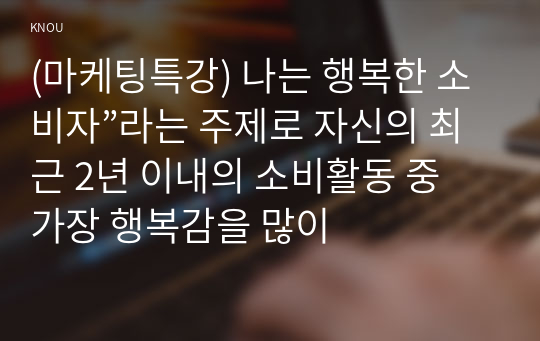 (마케팅특강) 나는 행복한 소비자”라는 주제로 자신의 최근 2년 이내의 소비활동 중 가장 행복감을 많이