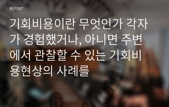 기회비용이란 무엇인가 각자가 경험했거나, 아니면 주변에서 관찰할 수 있는 기회비용현상의 사례를