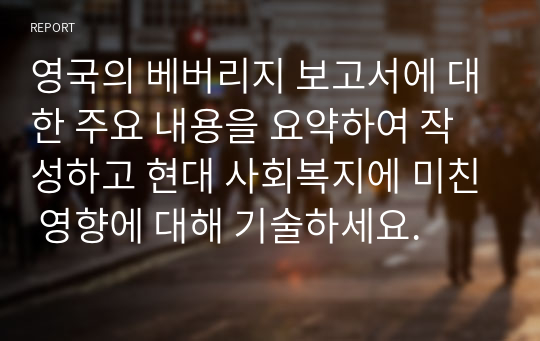 영국의 베버리지 보고서에 대한 주요 내용을 요약하여 작성하고 현대 사회복지에 미친 영향에 대해 기술하세요.