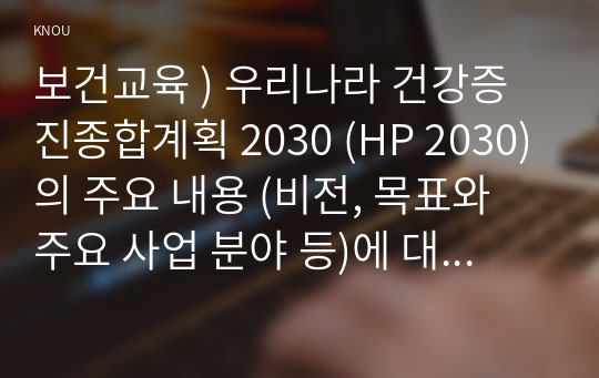 보건교육 ) 우리나라 건강증진종합계획 2030 (HP 2030)의 주요 내용 (비전, 목표와 주요 사업 분야 등)에 대하여 기술하시오. 그린의 PRECEDE-PROCEED 모형의 특성과
