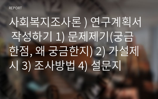 사회복지조사론 ) 연구계획서 작성하기 1) 문제제기(궁금한점, 왜 궁금한지) 2) 가설제시 3) 조사방법 4) 설문지