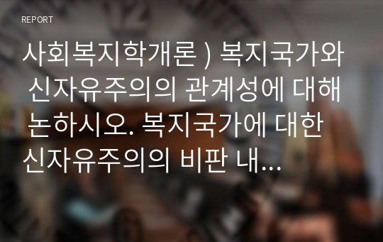 사회복지학개론 ) 복지국가와 신자유주의의 관계성에 대해 논하시오. 복지국가에 대한 신자유주의의 비판 내용을 설명하고, 소위 신자유주의 정부하에서 복지국가가 어떤 변화를 겪었는지 서술하시