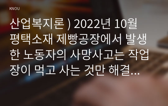 산업복지론 ) 2022년 10월 평택소재 제빵공장에서 발생한 노동자의 사망사고는 작업장이 먹고 사는 것만 해결하는 곳이 아니어야 함을 상징적으로 보여준다. 이 사고를 예시로 하여 산업복지의 의미