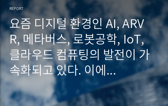 요즘 디지털 환경인 AI, ARVR, 메타버스, 로봇공학, IoT, 클라우드 컴퓨팅의 발전이 가속화되고 있다. 이에 기업도 이 환경에 관심을 가지고 다양한 마케팅활동을 하고 있다. 이 중 한 분야를 선택하여 그 분야의 개념, 그 분야를 활용하여 마케팅활동을 하고 있는 기업사례와 미래 전망이 어떨지에 대한 이유를 서론, 본론, 결론 형식에 맞추어 작성하시오.