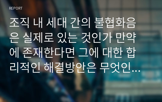 조직 내 세대 간의 불협화음은 실제로 있는 것인가 만약에 존재한다면 그에 대한 합리적인 해결방안은 무엇인지 우리 기업들의 성공적인 사례와 본인의 경험 등을 서술해 보시오.