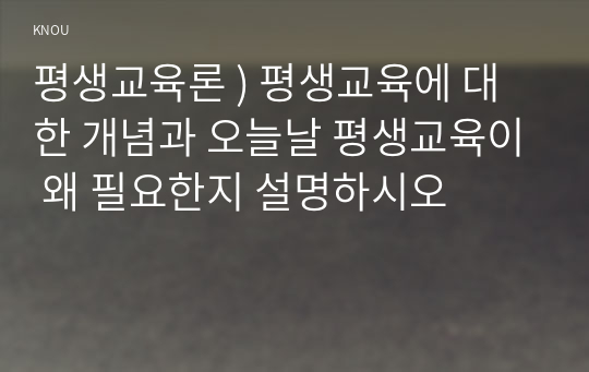 평생교육론 ) 평생교육에 대한 개념과 오늘날 평생교육이 왜 필요한지 설명하시오