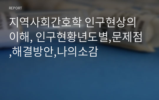 지역사회간호학 인구현상의 이해, 인구현황년도별,문제점,해결방안,나의소감