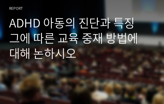 ADHD 아동의 진단과 특징 그에 따른 교육 중재 방법에 대해 논하시오