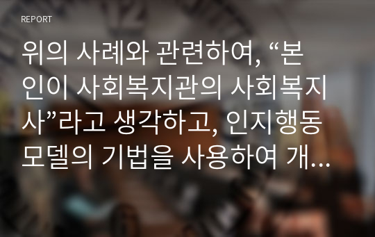 위의 사례와 관련하여, “본인이 사회복지관의 사회복지사”라고 생각하고, 인지행동모델의 기법을 사용하여 개입하고 자신의 언어로 코멘트 하시오.