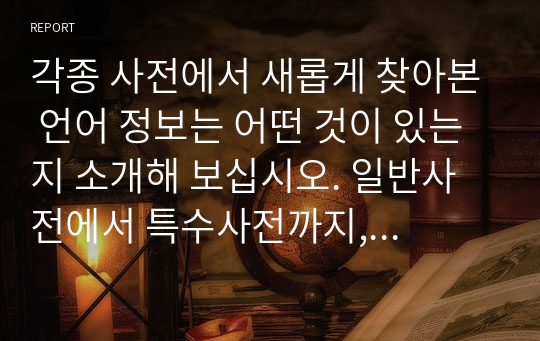 각종 사전에서 새롭게 찾아본 언어 정보는 어떤 것이 있는지 소개해 보십시오. 일반사전에서 특수사전까지, 그리고 언어사전에서 백과사전에 이르기까지 사전의 형식을 갖춘 텍스트는 모두 가능합니다.