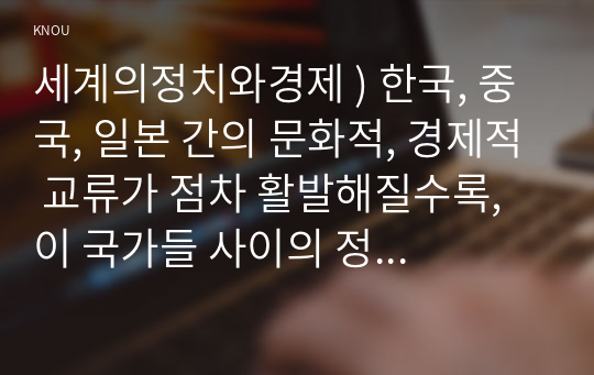 세계의정치와경제 ) 한국, 중국, 일본 간의 문화적, 경제적 교류가 점차 활발해질수록, 이 국가들 사이의 정치적, 군사적 긴장도 점차 강해지고 있습니다. 교재 11장과 여러 자료를 참고