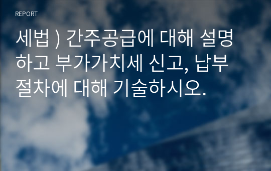 세법 ) 간주공급에 대해 설명하고 부가가치세 신고, 납부절차에 대해 기술하시오.