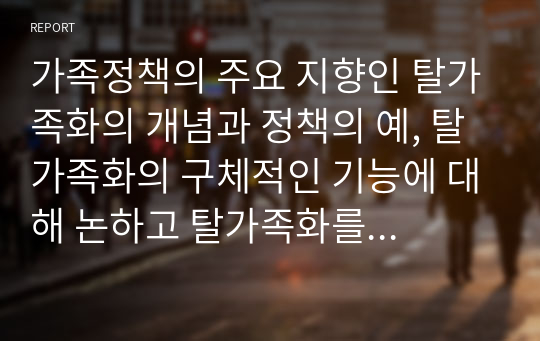 가족정책의 주요 지향인 탈가족화의 개념과 정책의 예, 탈가족화의 구체적인 기능에 대해 논하고 탈가족화를 위한 한국의 제도적 변화방향에 대해 자신의 견해를 제시하시오