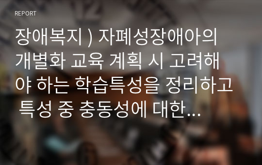 장애복지 ) 자폐성장애아의 개별화 교육 계획 시 고려해야 하는 학습특성을 정리하고 특성 중 충동성에 대한 자극을 줄이기 위한 방법을 실제 사례를 통해 제시하시오.