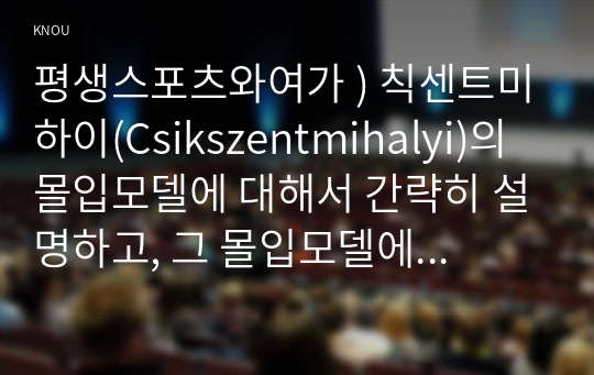 평생스포츠와여가 ) 칙센트미하이(Csikszentmihalyi)의 몰입모델에 대해서 간략히 설명하고, 그 몰입모델에 근거하여 자신이 여가 활동에 몰입했던 경험의 원인과 결과를 자신의 경험을 예로