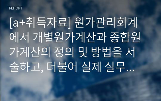 [a+취득자료] 원가관리회계에서 개별원가계산과 종합원가계산의 정의 및 방법을 서술하고, 더불어 실제 실무에서 적용되고 있는 적절한 사례를 조사해서 서술하시오.