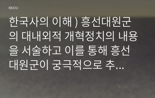 한국사의 이해 ) 흥선대원군의 대내외적 개혁정치의 내용을 서술하고 이를 통해 흥선대원군이 궁극적으로 추구한 것이 무엇이었는지 논하시오