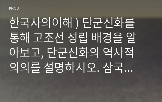 한국사의이해 ) 단군신화를 통해 고조선 성립 배경을 알아보고, 단군신화의 역사적 의의를 설명하시오. 삼국이 연맹체 국가에서 중앙집권적 고대국가로 성장하는 과정을 설명하시오.