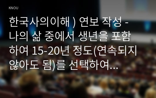 한국사의이해 ) 연보 작성 - 나의 삶 중에서 생년을 포함하여 15-20년 정도(연속되지 않아도 됨)를 선택하여 연보를 작성해주세요.