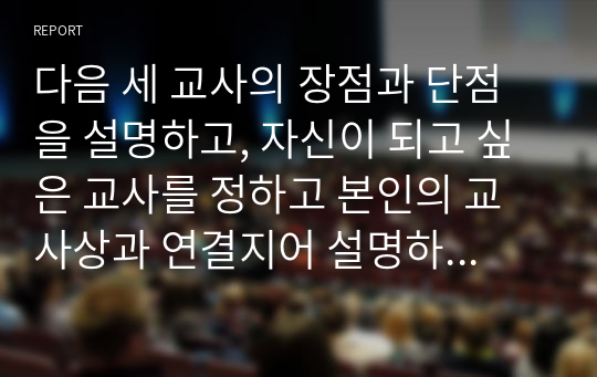 다음 세 교사의 장점과 단점을 설명하고, 자신이 되고 싶은 교사를 정하고 본인의 교사상과 연결지어 설명하시오.