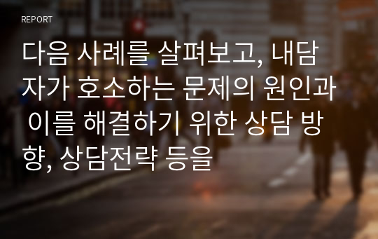 다음 사례를 살펴보고, 내담자가 호소하는 문제의 원인과 이를 해결하기 위한 상담 방향, 상담전략 등을