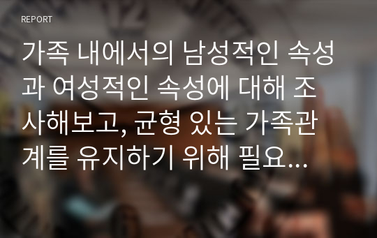 가족 내에서의 남성적인 속성과 여성적인 속성에 대해 조사해보고, 균형 있는 가족관계를 유지하기 위해 필요한 역할에 대해 보고서를 작성하시오.