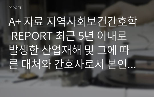 A+ 자료 지역사회보건간호학 REPORT 최근 5년 이내로 발생한 산업재해 및 그에 따른 대처와 간호사로서 본인의 생각 정리하기