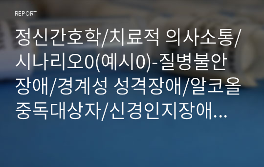 정신간호학/치료적 의사소통/시나리오0(예시0)-질병불안장애/경계성 성격장애/알코올중독대상자/신경인지장애/신체증상 및 관련장애/성격장애/물질관련 및 중독장애/신경인지장애/정의,필요성,종류,예시,목차,참고문헌0