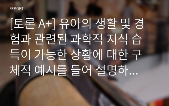 [토론 A+] 유아의 생활 및 경험과 관련된 과학적 지식 습득이 가능한 상황에 대한 구체적 예시를 들어 설명하시오.