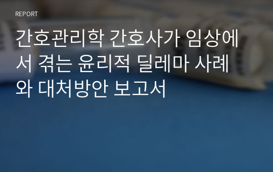 간호관리학 간호사가 임상에서 겪는 윤리적 딜레마 사례와 대처방안 보고서