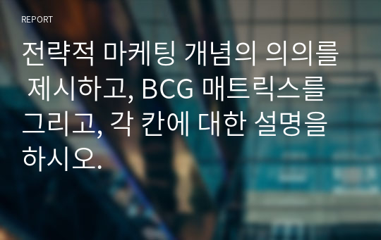 전략적 마케팅 개념의 의의를 제시하고, BCG 매트릭스를 그리고, 각 칸에 대한 설명을 하시오.