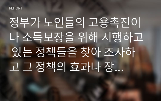 정부가 노인들의 고용촉진이나 소득보장을 위해 시행하고 있는 정책들을 찾아 조사하고 그 정책의 효과나 장단점, 개선점 등에 관하여 본인의 의견을 제시하시오.