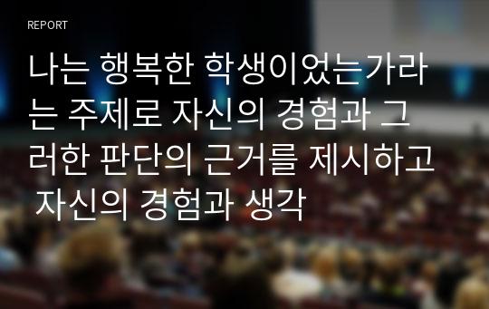 나는 행복한 학생이었는가라는 주제로 자신의 경험과 그러한 판단의 근거를 제시하고 자신의 경험과 생각