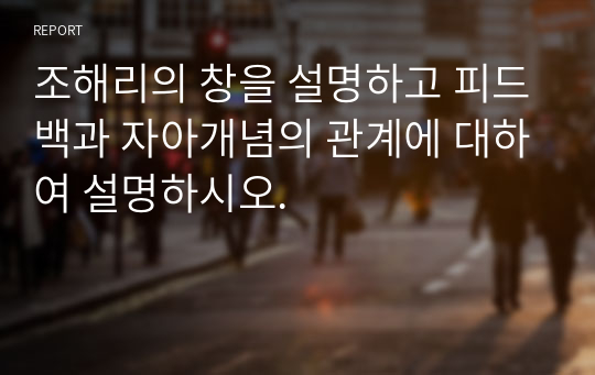 조해리의 창을 설명하고 피드백과 자아개념의 관계에 대하여 설명하시오.