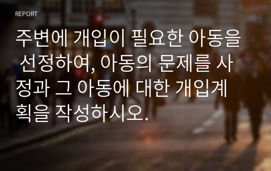 주변에 개입이 필요한 아동을 선정하여, 아동의 문제를 사정과 그 아동에 대한 개입계획을 작성하시오.