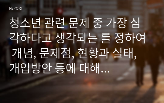 청소년 관련 문제 중 가장 심각하다고 생각되는 를 정하여 개념, 문제점, 현황과 실태, 개입방안 등에 대해 서술하세요.