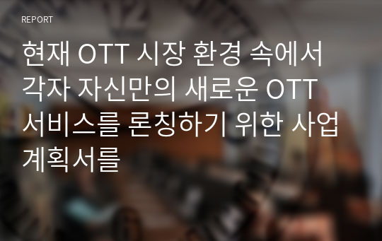 현재 OTT 시장 환경 속에서 각자 자신만의 새로운 OTT 서비스를 론칭하기 위한 사업계획서를