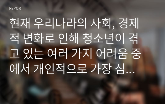 현재 우리나라의 사회, 경제적 변화로 인해 청소년이 겪고 있는 여러 가지 어려움 중에서 개인적으로 가장 심각하고