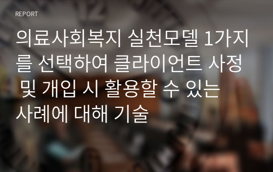 의료사회복지 실천모델 1가지를 선택하여 클라이언트 사정 및 개입 시 활용할 수 있는 사례에 대해 기술