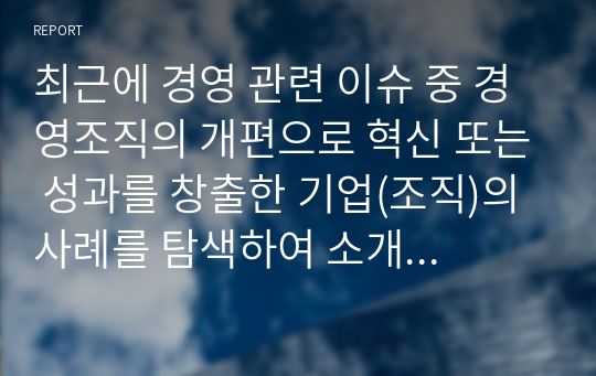 최근에 경영 관련 이슈 중 경영조직의 개편으로 혁신 또는 성과를 창출한 기업(조직)의 사례를 탐색하여 소개하고, 수업에서 배운 내용을 토대로 그 기업의 혁신 또는 성과 창출에 대한 자신의 견해를 밝혀 보시오.