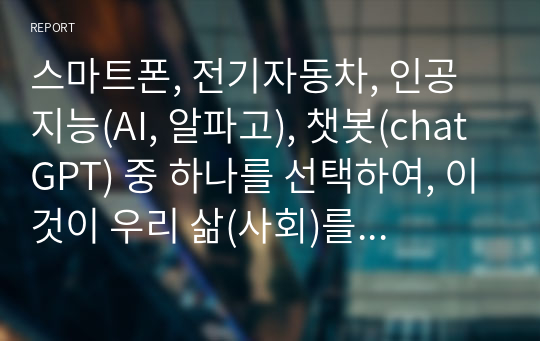 스마트폰, 전기자동차, 인공지능(AI, 알파고), 챗봇(chatGPT) 중 하나를 선택하여, 이것이 우리 삶(사회)를 어떻게 변화시켰는지에 대해서 기술중심(기술결정론)적 관점과 사회구성론적 관점에서 각각 설명하고, 어떤 관점이 현상을 잘 설명하는지 본인의 의견을 제시하시오.