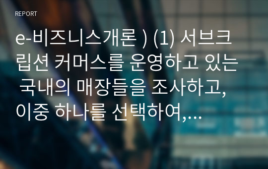 e-비즈니스개론 ) (1) 서브크립션 커머스를 운영하고 있는 국내의 매장들을 조사하고, 이중 하나를 선택하여, 이 매장의 e-비즈니스에 대해 구체적으로 설명하시오 (2) 위에서 선택한 서브크립션 매장의 e