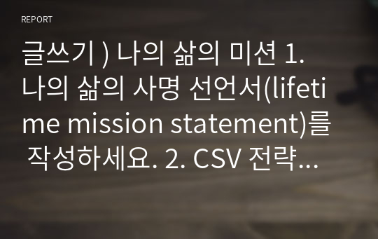 글쓰기 ) 나의 삶의 미션 1. 나의 삶의 사명 선언서(lifetime mission statement)를 작성하세요. 2. CSV 전략 사례를 한 가지 조사하여 소개하라. 3. 나의 삶의 사명 선언서를