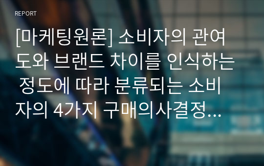 [마케팅원론] 소비자의 관여도와 브랜드 차이를 인식하는 정도에 따라 분류되는 소비자의 4가지 구매의사결정유형을 구체적인 사례를 들어 개념을 설명하고, 이에 따른 마케팅시사점을 제안하시오.