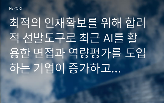 최적의 인재확보를 위해 합리적 선발도구로 최근 AI를 활용한 면접과 역량평가를 도입하는 기업이 증가하고 있다. AI를 활용한 면접을 적용한 사례를 조사하고, AI 면접의 장단점을 분석하여 우리 회사에 도입하기 위한 고려사항에 대한 AI면접 도입 보고서를 작성하세요.